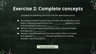 Exercise 2: Complete concepts
Complete the following sentences with the appropriate terms:
● According to Newton's second law of motion, the acceleration of an
object is directly proportional to the 1._____________ applied to it and
inversely proportional to its 2._____________.
● Newton's third law states that for every action, there is an equal
and opposite 3._____________.
● Newton's third law states that for every action, there is an equal
and opposite 4._____________. This law highlights the interplay
between interacting objects.
Look at the answers
 