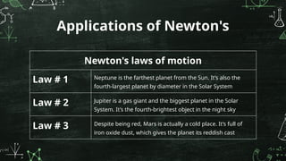 Applications of Newton's
Newton's laws of motion
Law # 1 Neptune is the farthest planet from the Sun. It’s also the
fourth-largest planet by diameter in the Solar System
Law # 2 Jupiter is a gas giant and the biggest planet in the Solar
System. It’s the fourth-brightest object in the night sky
Law # 3 Despite being red, Mars is actually a cold place. It’s full of
iron oxide dust, which gives the planet its reddish cast
 
