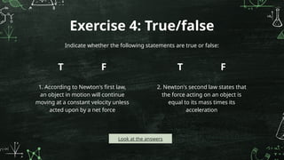 Exercise 4: True/false
T
1. According to Newton's first law,
an object in motion will continue
moving at a constant velocity unless
acted upon by a net force
F T
2. Newton's second law states that
the force acting on an object is
equal to its mass times its
acceleration
F
Indicate whether the following statements are true or false:
Look at the answers
 