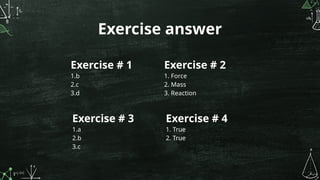 Exercise answer
Exercise # 1
1.b
2.c
3.d
Exercise # 2
1. Force
2. Mass
3. Reaction
Exercise # 3
1.a
2.b
3.c
Exercise # 4
1. True
2. True
 