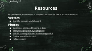 Resources
Did you like the resources in this template? Get them for free at our other websites:
Vectors
● Scientific formulas on chalkboard
Photos
● Classmates sitting and learning at desk
● anonymous people studying together
● Teacher pointing at chalkboard with copy-space
● Positive man with clipboard
● Halloween party
 