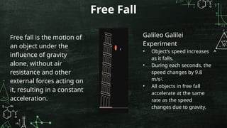 Free Fall
Free fall is the motion of
an object under the
influence of gravity
alone, without air
resistance and other
external forces acting on
it, resulting in a constant
acceleration.
Galileo Galilei
Experiment
• Object’s speed increases
as it falls.
• During each seconds, the
speed changes by 9.8
m/s2
.
• All objects in free fall
accelerate at the same
rate as the speed
changes due to gravity.
 