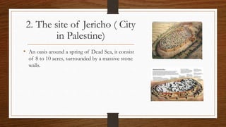 2. The site of Jericho ( City
in Palestine)
• An oasis around a spring of Dead Sea, it consist
of 8 to 10 acres, surrounded by a massive stone
walls.
 