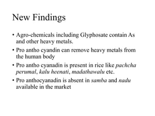 New Findings
• Agro-chemicals including Glyphosate contain As
and other heavy metals.
• Pro antho cyandin can remove heavy metals from
the human body
• Pro antho cyanadin is present in rice like pachcha
perumal, kalu heenati, madathawalu etc.
• Pro anthocyanadin is absent in samba and nadu
available in the market
 