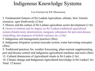 Indigenous Knowledge Systems
2. Fundamental features of Sri Lankan Agriculture; climate, Soil, Genetic
resources, agro biodiversity (2 hrs)
3. History and the culture of Sri Lankan agriculture sector development (1 hr)
4. Green revolution and its impact on Sri Lankan traditional agricultural
system (biodiversity deterioration, inorganic substances for pest and disease
controlling, development of hybrid varieties etc.) (1hr)
5. Indigenous soil management practices (2hrs)
6. Indigenous Irrigation systems (cascade system, water harvesting concepts)
(2hrs)
9. Traditional practices for, weather forecasting, plant nutrient supplementing,
pest and disease control and indigenous agricultural machines and tools (2hrs)
13. Cultural dimensions of Agricultural rituals in Sri Lanka (1 hr)
14. Climate change and Indigenous Agricultural knowledge in Sri Lanka(1 hr)
Total: 12 hours)
List of lectures by P.B. Dharmasena
 