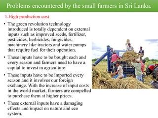 Problems encountered by the small farmers in Sri Lanka.
1.High production cost
• The green revolution technology
introduced is totally dependent on external
inputs such as improved seeds, fertilizer,
pesticides, herbicides, fungicides,
machinery like tractors and water pumps
that require fuel for their operation.
• These inputs have to be bought each and
every season and farmers need to have a
capital to invest in agriculture.
• These inputs have to be imported every
season and it involves our foreign
exchange. With the increase of input costs
in the world market, farmers are compelled
to purchase them at higher prices.
• These external inputs have a damaging
effects and impact on nature and eco
system.
 