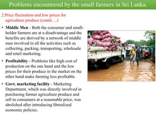 2.Price fluctuation and low prices for
agriculture produce (contd….)
• Middle Men - Both the consumer and small-
holder farmers are at a disadvantage and the
benefits are derived by a network of middle
men involved in all the activities such as
collecting, packing, transporting, wholesale
and retail marketing.
• Profitability - Problems like high cost of
production on the one hand and the low
prices for their produce in the market on the
other hand make farming less profitable.
• Govt. marketing facility - Marketing
Department, which was directly involved in
purchasing farmer agriculture produce and
sell to consumers at a reasonable price, was
abolished after introducing liberalized
economic policies.
Problems encountered by the small farmers in Sri Lanka.
 
