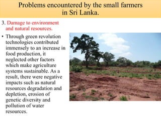 3. Damage to environment
and natural resources.
• Through green revolution
technologies contributed
immensely to an increase in
food production, it
neglected other factors
which make agriculture
systems sustainable. As a
result, there were negative
impacts such as natural
resources degradation and
depletion, erosion of
genetic diversity and
pollution of water
resources.
Problems encountered by the small farmers
in Sri Lanka.
 