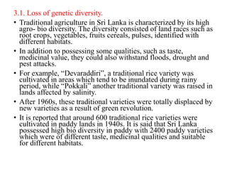 3.1. Loss of genetic diversity.
• Traditional agriculture in Sri Lanka is characterized by its high
agro- bio diversity. The diversity consisted of land races such as
root crops, vegetables, fruits cereals, pulses, identified with
different habitats.
• In addition to possessing some qualities, such as taste,
medicinal value, they could also withstand floods, drought and
pest attacks.
• For example, “Devaraddiri”, a traditional rice variety was
cultivated in areas which tend to be inundated during rainy
period, while “Pokkali” another traditional variety was raised in
lands affected by salinity.
• After 1960s, these traditional varieties were totally displaced by
new varieties as a result of green revolution.
• It is reported that around 600 traditional rice varieties were
cultivated in paddy lands in 1940s. It is said that Sri Lanka
possessed high bio diversity in paddy with 2400 paddy varieties
which were of different taste, medicinal qualities and suitable
for different habitats.
 