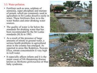 3.3. Water pollution.
• Fertilizer such as urea, sulphate of
ammonia, super phosphate and muriate
of potash, which are commonly used in
agriculture in Sri Lanka dissolve easily in
water. These fertilizers flow in to the
water bodies and enter drinking water
sources.
• The quality of water is far below the
standards for drinking water that has
been recommended by the Sri Lanka
standards (SLS) in 1983.
• As a result of the presence of large
amounts of nitrate in ground water, a
serious health problems in agricultural
areas in the country has emerged. As
reported in areas like Kalpitiya, Nuwara
Eliya, nitrate concentration is very high
in well water.
• It especially affects infants and it is the
major cause of life threatening disease
known as Methamo globenaemia or blue
baby syndrome.
 