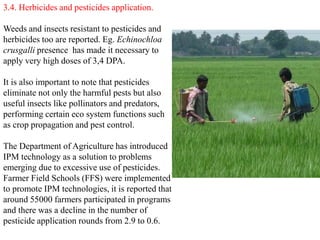 3.4. Herbicides and pesticides application.
Weeds and insects resistant to pesticides and
herbicides too are reported. Eg. Echinochloa
crusgalli presence has made it necessary to
apply very high doses of 3,4 DPA.
It is also important to note that pesticides
eliminate not only the harmful pests but also
useful insects like pollinators and predators,
performing certain eco system functions such
as crop propagation and pest control.
The Department of Agriculture has introduced
IPM technology as a solution to problems
emerging due to excessive use of pesticides.
Farmer Field Schools (FFS) were implemented
to promote IPM technologies, it is reported that
around 55000 farmers participated in programs
and there was a decline in the number of
pesticide application rounds from 2.9 to 0.6.
 