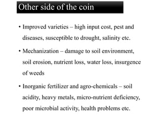 Other side of the coin
• Improved varieties – high input cost, pest and
diseases, susceptible to drought, salinity etc.
• Mechanization – damage to soil environment,
soil erosion, nutrient loss, water loss, insurgence
of weeds
• Inorganic fertilizer and agro-chemicals – soil
acidity, heavy metals, micro-nutrient deficiency,
poor microbial activity, health problems etc.
 