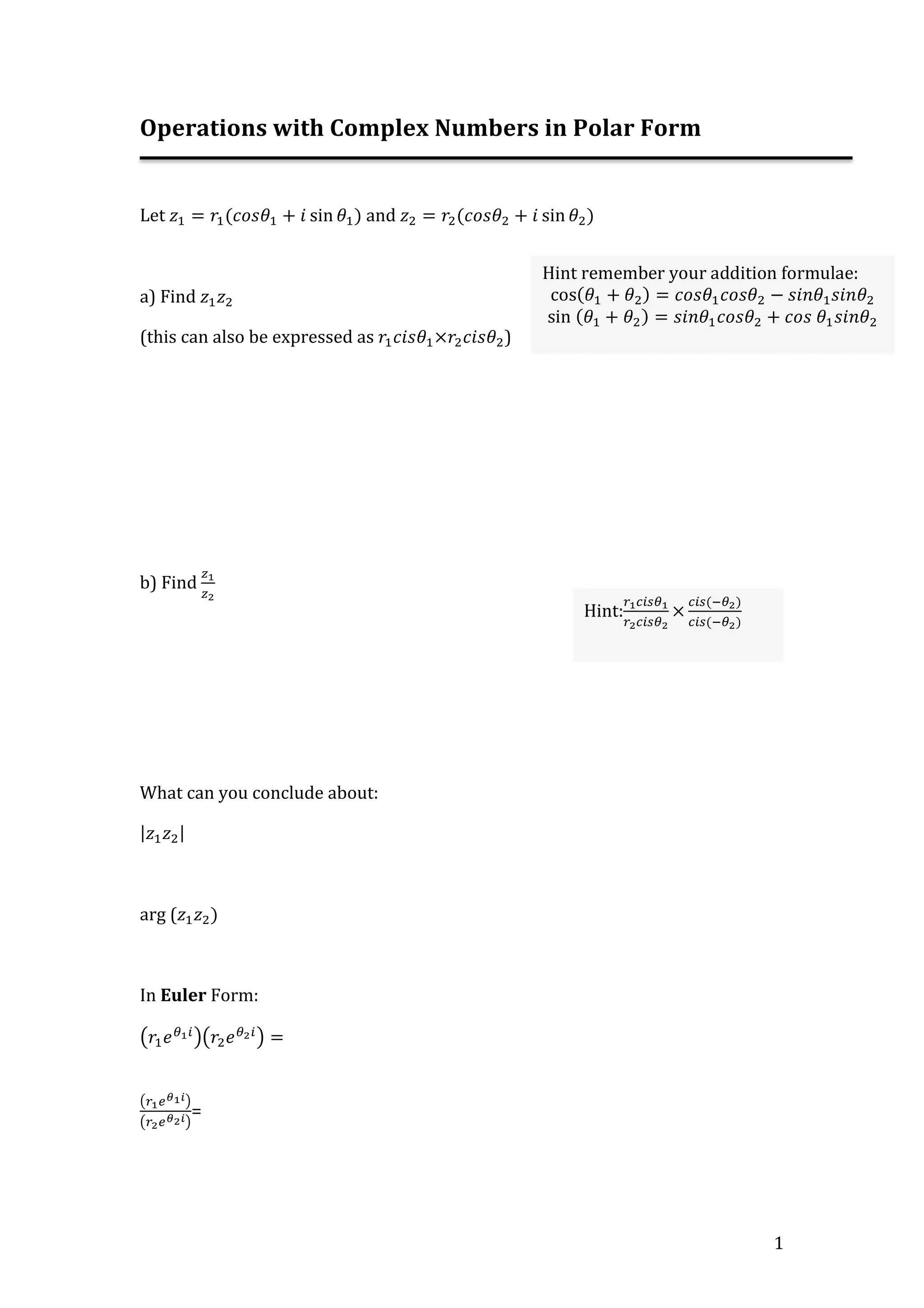 1
Operations with Complex Numbers in Polar Form
Let 𝑧! = 𝑟!(𝑐𝑜𝑠𝜃! + 𝑖 sin 𝜃!) and 𝑧! = 𝑟!(𝑐𝑜𝑠𝜃! + 𝑖 sin 𝜃!)
a) Find 𝑧! 𝑧!
(this can also be expressed as 𝑟! 𝑐𝑖𝑠𝜃!×𝑟! 𝑐𝑖𝑠𝜃!)
b) Find
!!
!!
What can you conclude about:
𝑧! 𝑧!
arg (𝑧! 𝑧!)
In Euler Form:
𝑟! 𝑒!!!
𝑟! 𝑒!!!
=
!!!!!!
!!!!!! =
Hint remember your addition formulae:
cos(𝜃! + 𝜃!) = 𝑐𝑜𝑠𝜃! 𝑐𝑜𝑠𝜃! − 𝑠𝑖𝑛𝜃! 𝑠𝑖𝑛𝜃!
sin (𝜃! + 𝜃!) = 𝑠𝑖𝑛𝜃! 𝑐𝑜𝑠𝜃! + 𝑐𝑜𝑠 𝜃! 𝑠𝑖𝑛𝜃!
Hint:
!!!"#!!
!!!"#!!
×
!"#(!!!)
!"#(!!!)