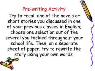 Pre-writing Activity
Try to recall one of the novels or
short stories you discussed in one
of your previous classes in English;
choose one selection out of the
several you tackled throughout your
school life. Then, on a separate
sheet of paper, try to rewrite the
story using your own words.
 