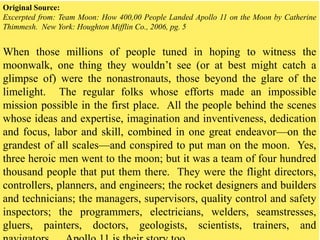 Original Source:
Excerpted from: Team Moon: How 400,00 People Landed Apollo 11 on the Moon by Catherine
Thimmesh. New York: Houghton Mifflin Co., 2006, pg. 5
When those millions of people tuned in hoping to witness the
moonwalk, one thing they wouldn’t see (or at best might catch a
glimpse of) were the nonastronauts, those beyond the glare of the
limelight. The regular folks whose efforts made an impossible
mission possible in the first place. All the people behind the scenes
whose ideas and expertise, imagination and inventiveness, dedication
and focus, labor and skill, combined in one great endeavor—on the
grandest of all scales—and conspired to put man on the moon. Yes,
three heroic men went to the moon; but it was a team of four hundred
thousand people that put them there. They were the flight directors,
controllers, planners, and engineers; the rocket designers and builders
and technicians; the managers, supervisors, quality control and safety
inspectors; the programmers, electricians, welders, seamstresses,
gluers, painters, doctors, geologists, scientists, trainers, and
 
