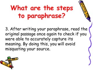 What are the steps
to paraphrase?
3. After writing your paraphrase, read the
original passage once again to check if you
were able to accurately capture its
meaning. By doing this, you will avoid
misquoting your source.
 