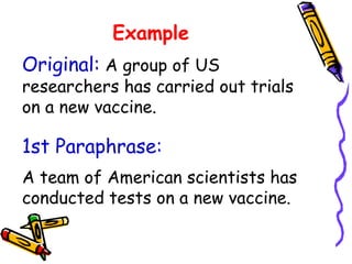 Example
1st Paraphrase:
A team of American scientists has
conducted tests on a new vaccine.
Original: A group of US
researchers has carried out trials
on a new vaccine.
 