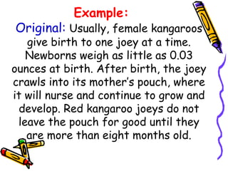 Example:
Original: Usually, female kangaroos
give birth to one joey at a time.
Newborns weigh as little as 0.03
ounces at birth. After birth, the joey
crawls into its mother’s pouch, where
it will nurse and continue to grow and
develop. Red kangaroo joeys do not
leave the pouch for good until they
are more than eight months old.
 