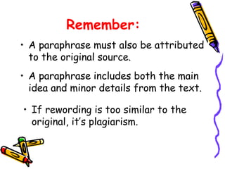 Remember:
• A paraphrase must also be attributed
to the original source.
• A paraphrase includes both the main
idea and minor details from the text.
• If rewording is too similar to the
original, it’s plagiarism.
 