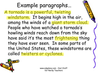 Example paragraphs…
A tornado is a powerful, twisting
windstorm. It begins high in the air,
among the winds of a giant storm cloud.
People who have watched a tornado’s
howling winds reach down from the sky
have said it’s the most frightening thing
they have ever seen. In some parts of
the United States, these windstorms are
called twisters or cyclones.
www.edgalaxy.com - Cool Stuff
for Nerdy Teachers
 