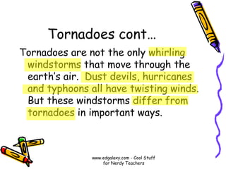 Tornadoes cont…
Tornadoes are not the only whirling
windstorms that move through the
earth’s air. Dust devils, hurricanes
and typhoons all have twisting winds.
But these windstorms differ from
tornadoes in important ways.
www.edgalaxy.com - Cool Stuff
for Nerdy Teachers
 