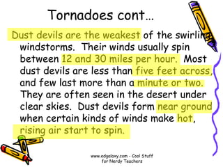 Tornadoes cont…
Dust devils are the weakest of the swirling
windstorms. Their winds usually spin
between 12 and 30 miles per hour. Most
dust devils are less than five feet across,
and few last more than a minute or two.
They are often seen in the desert under
clear skies. Dust devils form near ground
when certain kinds of winds make hot,
rising air start to spin.
www.edgalaxy.com - Cool Stuff
for Nerdy Teachers
 