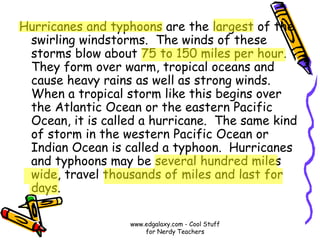 Hurricanes and typhoons are the largest of the
swirling windstorms. The winds of these
storms blow about 75 to 150 miles per hour.
They form over warm, tropical oceans and
cause heavy rains as well as strong winds.
When a tropical storm like this begins over
the Atlantic Ocean or the eastern Pacific
Ocean, it is called a hurricane. The same kind
of storm in the western Pacific Ocean or
Indian Ocean is called a typhoon. Hurricanes
and typhoons may be several hundred miles
wide, travel thousands of miles and last for
days.
www.edgalaxy.com - Cool Stuff
for Nerdy Teachers
 