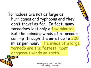 Tornadoes are not as large as
hurricanes and typhoons and they
don’t travel as far. In fact, many
tornadoes last only a few minutes.
But the spinning winds of a tornado
can rip through the air at up to 300
miles per hour. The winds of a large
tornado are the fastest, most
dangerous winds on earth.
www.edgalaxy.com - Cool Stuff
for Nerdy Teachers
 