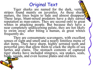 Tiger sharks are named for the dark, vertical
stripes found mainly on juveniles. As these sharks
mature, the lines begin to fade and almost disappear.
These large, blunt-nosed predators have a duly earned
reputation as man-eaters. They are second only to great
whites in attacking people. But because they have a
near completely undiscerning palate, they are not likely
to swim away after biting a human, as great whites
frequently do.
They are consummate scavengers, with excellent
senses of sight and smell and a nearly limitless menu of
diet items. They have sharp, highly serrated teeth and
powerful jaws that allow them to crack the shells of sea
turtles and clams. The stomach contents of captured
tiger sharks have included stingrays, sea snakes, seals,
birds, squids, and even license plates and old tires.
Original Text
 