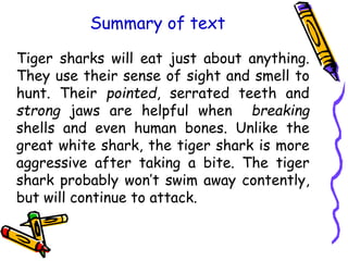 Summary of text
Tiger sharks will eat just about anything.
They use their sense of sight and smell to
hunt. Their pointed, serrated teeth and
strong jaws are helpful when breaking
shells and even human bones. Unlike the
great white shark, the tiger shark is more
aggressive after taking a bite. The tiger
shark probably won’t swim away contently,
but will continue to attack.
 