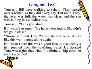 Tom and Bill were walking to school. They passed
over a bridge, as they did every day. But on this day,
the river was full, the water was clear, and the sun
was shining in a cloudless sky.
Tom said, “Let’s go fishing!”
Bill wasn’t so sure. “We have a test today. Shouldn’t
we go to class?”
“Nonsense,” said Tom. “You only live once. A day
like this won’t come along again.”
Bill wasn’t sure this was a good idea, but suddenly a
fish jumped from the sparkling water. He decided
Tom was right; they should definitely skip class on
such a nice day!
Original Text
 