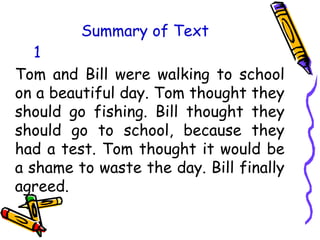 Summary of Text
Tom and Bill were walking to school
on a beautiful day. Tom thought they
should go fishing. Bill thought they
should go to school, because they
had a test. Tom thought it would be
a shame to waste the day. Bill finally
agreed.
1
 