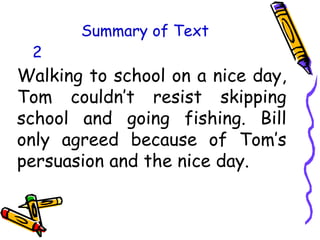 Summary of Text
Walking to school on a nice day,
Tom couldn’t resist skipping
school and going fishing. Bill
only agreed because of Tom’s
persuasion and the nice day.
2
 
