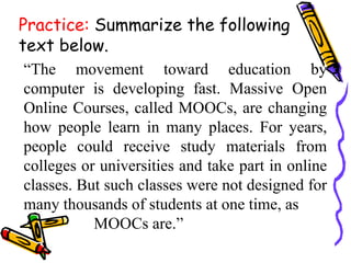 Practice: Summarize the following
text below.
“The movement toward education by
computer is developing fast. Massive Open
Online Courses, called MOOCs, are changing
how people learn in many places. For years,
people could receive study materials from
colleges or universities and take part in online
classes. But such classes were not designed for
many thousands of students at one time, as
MOOCs are.”
 