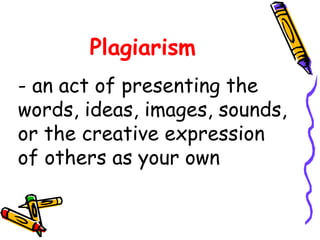 Plagiarism
- an act of presenting the
words, ideas, images, sounds,
or the creative expression
of others as your own
 