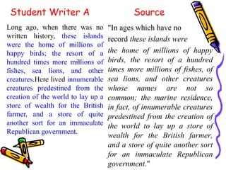 Student Writer A
"In ages which have no
record these islands were
the home of millions of happy
birds, the resort of a hundred
times more millions of fishes, of
sea lions, and other creatures
whose names are not so
common; the marine residence,
in fact, of innumerable creatures
predestined from the creation of
the world to lay up a store of
wealth for the British farmer,
and a store of quite another sort
for an immaculate Republican
government."
Long ago, when there was no
written history, these islands
were the home of millions of
happy birds; the resort of a
hundred times more millions of
fishes, sea lions, and other
creatures.Here lived innumerable
creatures predestined from the
creation of the world to lay up a
store of wealth for the British
farmer, and a store of quite
another sort for an immaculate
Republican government.
Source
 