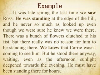 Example
It was late spring the last time we saw
Ross. He was standing at the edge of the hill,
and he never so much as looked up even
though we were sure he knew we were there.
There was a bunch of flowers clutched to his
fist, but there really was no reason for him to
be standing there. We knew that Carrie wasn't
coming to see him. But he stood there anyway,
waiting, even as the afternoon sunlight
deepened towards the evening. He must have
been standing there for hours.
 