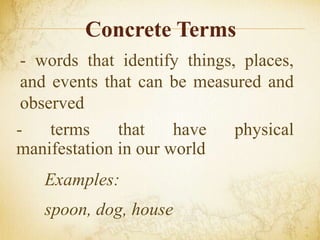 Concrete Terms
- words that identify things, places,
and events that can be measured and
observed
- terms that have physical
manifestation in our world
Examples:
spoon, dog, house
 