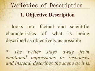Varieties of Description
1. Objective Description
- looks into factual and scientific
characteristics of what is being
described as objectively as possible
* The writer stays away from
emotional impressions or responses
and instead, describes the scene as it is.
 
