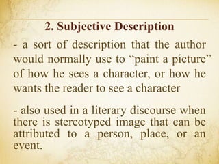 2. Subjective Description
- a sort of description that the author
would normally use to “paint a picture”
of how he sees a character, or how he
wants the reader to see a character
- also used in a literary discourse when
there is stereotyped image that can be
attributed to a person, place, or an
event.
 
