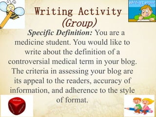 Writing Activity
(Group)
Specific Definition: You are a
medicine student. You would like to
write about the definition of a
controversial medical term in your blog.
The criteria in assessing your blog are
its appeal to the readers, accuracy of
information, and adherence to the style
of format.
 