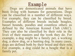 Example
Dogs are domesticated animals that have
been living with humans for generations. Dogs
can be classified in a number of different ways.
For example, they can be classified by breed.
Examples of different breeds include beagles,
basset hounds, poodles and countless others as
defined by the American Kennel Club (AKC).
They can also be classified by their role in the
lives of their masters and the work they do. For
example, a dog might be a family pet, a working
dog, a show dog, or a hunting dog. In many cases,
dogs are defined both by their breed and their role.
For example, a dog could be a beagle that is a
family pet.
 