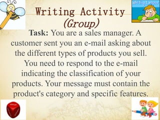Writing Activity
(Group)
Task: You are a sales manager. A
customer sent you an e-mail asking about
the different types of products you sell.
You need to respond to the e-mail
indicating the classification of your
products. Your message must contain the
product's category and specific features.
 
