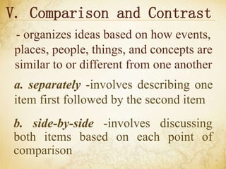 V. Comparison and Contrast
- organizes ideas based on how events,
places, people, things, and concepts are
similar to or different from one another
a. separately -involves describing one
item first followed by the second item
b. side-by-side -involves discussing
both items based on each point of
comparison
 