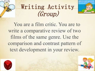 Writing Activity
(Group)
You are a film critic. You are to
write a comparative review of two
films of the same genre. Use the
comparison and contrast pattern of
text development in your review.
 