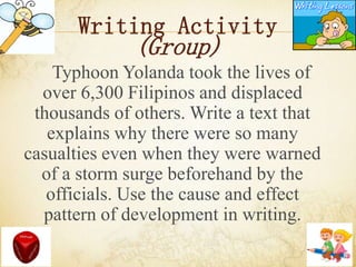 Writing Activity
(Group)
Typhoon Yolanda took the lives of
over 6,300 Filipinos and displaced
thousands of others. Write a text that
explains why there were so many
casualties even when they were warned
of a storm surge beforehand by the
officials. Use the cause and effect
pattern of development in writing.
 