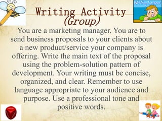 Writing Activity
(Group)
You are a marketing manager. You are to
send business proposals to your clients about
a new product/service your company is
offering. Write the main text of the proposal
using the problem-solution pattern of
development. Your writing must be concise,
organized, and clear. Remember to use
language appropriate to your audience and
purpose. Use a professional tone and
positive words.
 