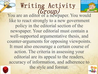 Writing Activity
(Group)You are an editor of a newpaper. You would
like to react strongly to a new government
policy in the editorial section of the
newspaper. Your editorial must contain a
well-supported argumentative thesis, and
counter-arguments for opposing viewpoints.
It must also encourage a certain course of
action. The criteria in assessing your
editorial are its appeal to the readers,
accuracy of information, and adherence to
the style and format.
 