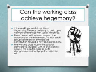 Can the working class
achieve hegemony?
O If the working class is to achieve
hegemony, it needs patiently to build up a
network of alliances with social minorities.
O These new coalitions must respect the
autonomy of the movement, so that each
group can make its own special
contribution toward a new socialist society.
O The working class must unite popular
democratic struggles with its own conflict
against the capital class, so as to
strengthen a national popular collective
will.
 