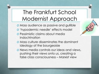The Frankfurt School
Modernist Approach
O Mass audience as passive and gullible
O ‘hypodermic needle’ effects model
O Pessimistic claims about media
indoctrination
O Mass culture disseminates the dominant
ideology of the bourgeoisie
O News media controls our ideas and views,
pushing their views onto us, creating a
false class consciousness – Marxist view
 
